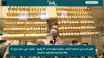 تغير جديد في أسعار الذهب بمصر اليوم الأحد 27 يوليو.. تعرف على سعر عيار 21 و18 والجنيه والأوقية بالدولار